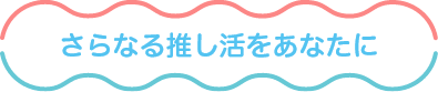 さらなる推し活をあなたに